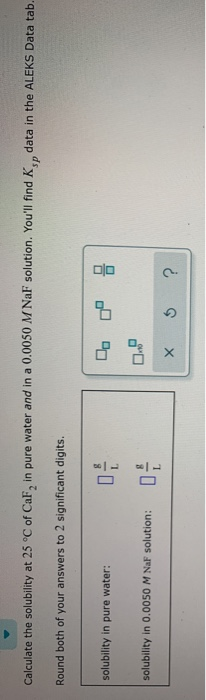 Calculate the solubility at 25°C of CaF, in pure water and in a 0.0050 M NaF solution. Youll find Kindata in the ALEKS Data