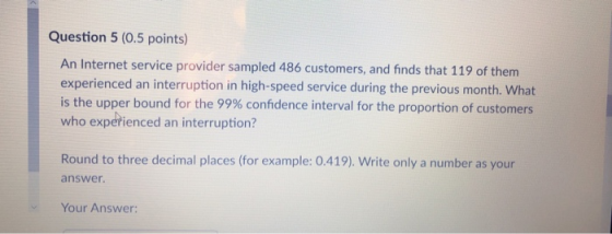 Question 5 (0.5 points) An Internet service provider sampled 486 customers, and finds that 119 of them experienced an interru