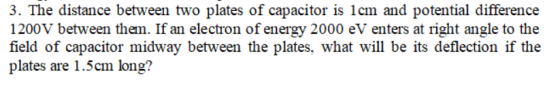 3·The distance between two plates of capacitor is 1cm and potential difference 1200V between them. If an electron of energy 2000 eV enters at right angle to the field of capacitor midway between the plates, what will be its deflection if the plates are 1.5cm long?