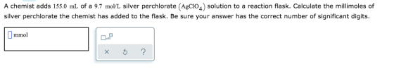 A chemist adds 155.0 mL of a 9.7 mol/L silver perchlorate (AgC102) solution to a reaction flask. Calculate the millimoles of