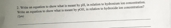 2. Write an equation to show what is meant by pH, in relation to hydronium ion concentration. Write an equation to show what is meant by poH, in relation to hydroxide ion concentration? (2pts)