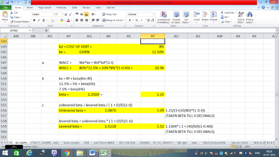 Home nert Page Layout Formulas Data Review View dd-Ins s Cut aCopy Σ AutoSum ー E ゴWrap Text в 1 프 . Ej-., Δ. : rーー 逻锂函Merge & Center. $, % , 弼,8 Conditional Format eCell Insert Delete Format Paste Sort &Find & Format Painter Formatting as Table Styles2 Clear Clipboard AT543 AM Alignment Number Cells Edting AN Ap AQ AR AS AT AU AV AW AX AY 543 544 545 546 547 548 549 550 551 552 553 554 kd COST OF DEBT- 8% 12.50% GIVEN WACC- 80%* 12.5% + 20%*8%*(1-0.40)- 10.96 ke - Rf + beta(Rm-Rf) 12.5% = 5% + beta(6%) 7.5%-beta(696) beta = 1.2500 1.25 unlevered beta levered beta (1 Unlevered beta- (D/E) (1-t)) 556 557 558 559 560 561 4HKE CAPM UTILITY, SH 1.0870 1.09 1.25/(1+(20/80)F(1-0.4)) TAKEN BETA TILL 4 DECIMALS) levered beta unlevered beta (1(D/E) (1-t)) Levered beta 1.52 1.1304 (1+(40/60)(1-0.40) TAKEN BETA TILL 4 DECIMALS) 1.5218 beta bond c GM port future INDEX INTL CAP BUD LEASING PV, FV, ANNUITY , DIR cleanYIELD bond stru WACC RES1 ex di erences: E232 福 130% 08:26