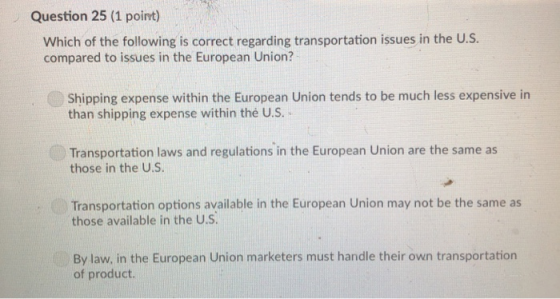 Question 25 (1 point) Which of the following is correct regarding transportation issues in the U.S. compared to issues in the European Union? Shipping expense within the European Union tends to be much less expensive in than shipping expense within the US. Transportation laws and regulations in the European Union are the same as those in the U.S Transportation options available in the European Union may not be the same as those available in the U.S By law, in the European Union marketers must handle their own transportation of product.