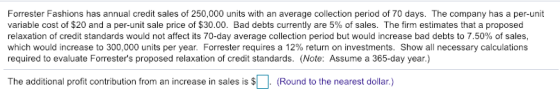 Forrester Fashions has annual credit sales of 250,000 units with an average collection period of 70 days. The company has a per-unit variable cost of $20 and a per-unit sale price of $30.00. Bad debts currently are 5% of sales. The firm estimates that a proposed relaxation of credit standards would not affect its 70-day average collection period but would increase bad debts to 7.50% of sales. which would increase to 300,000 units per year. Forrester requires a 12% return on investments. Show all necessary calculations required to evaluate Forresters proposed relaxation of credit standards. (Note: Assume a 365-day year.) The additional profit contribution from an increase in sales is $ (Round to the nearest dollar.)