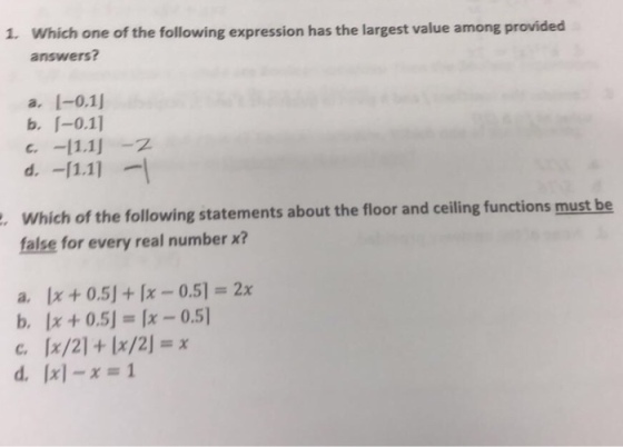 1. Which one of the following expression has the largest value among provided answers? a. 1-0.1J d.-11.1 Which of the following statements about the floor and ceiling functions must be false for every real number x? a. x + 0.5+x- 0.5-2x b. Ix+ 0.5] x-0.5