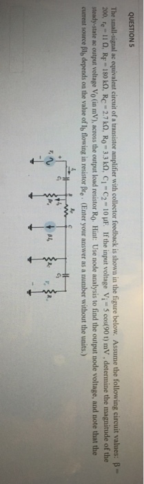 QUESTION5 The small-signal ac equivalent cireuit of a transistor amplifier with collector feedback is shown in the figure below. Assume the following circuit values: B- 200, re i i o. RF-180 kn. Rc 2.7 ?, RO-3.3 ?, ??-?2 = 10 ?? If the input voltage Vi-5 co (90 t) mv. determine the magnitude of the steady-state ac output voltage Vo (in mV), across the output load resistor Ro. Hint: Use node analysis to find the output node voltage, and note that the ent source Blb depends on the value of Ib flowing in resistor Bre. (Enter your answer as a number without the units.) 3