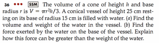 36 SSM The volume of a cone of height h and base radius r is V-Tr2h/3. A conical vessel of height 25 cm rest- ing on its base of radius 15 cm is filled with water. (a) Find the volume and weight of the water in the vessel. (b) Find the force exerted by the water on the base of the vessel. Explain how this force can be greater than the weight of the water.