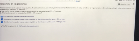 roblem 6-34 (algorithmic) EQuestion Hep Potable water is in short supply in many countries. To address this need, two mutually exclusive waler purication systems are being considered for implementation in China Doing nothing is not an option Assume the repeatabiity of cash flows for abernative 1 a Use the PW method to determine which system should be selected when MARR 8% per year b. which system should be selected when MARR 18% per year? l Cick te icon to view the alternatives description. Click the icon to view the interest and ar nuty table for discrete oomponding when .8%per yoar Cickte on to view the inerest and annuity tatiefor dscrete compounding when i:18% year a The PW of system 1 is $(Round to the nearest dollar)