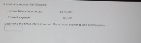A company reports the following: Income before income tax $370,300 Interest expense 80,500 Determine the times interest earne