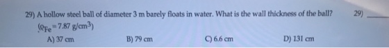 29) A hollow steel ball of diameter 3 m barely floats in water. What is the wall thickness of the ball?29) (Ope= 7.87 g/cm 3) A) 37cm B) 79 cm C) 6.6 cm D) 131 cm