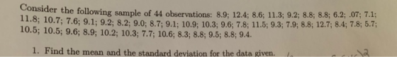 Consider the followi ng sample of 44 observations: 8.9: 12.4: 8.6: 11.3; 9.2; 8.8;8.8; 6.2; .07; 7.1; 8; 10.7; 7.6; 9.1; 9.2; 8.2; 9.0; 8.7; 9.1; 10.9;10.3; 9.6; 7.8; 11.5; 9.3; 7.9; 8.8; 12.7; 8.4; 7.8; 5.7; 10.5; 10.5; 9.6; 8.9;10.2; 10.3; 7.7; 10.6; 8.3; 8.8; 9.5; 8.8; 9.4. 1. Find the mean and the standard deviation for the data given.