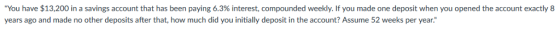 You have $13,200 in a savings account that has been paying 6.3% interest, compounded week . you made one de o t when you o years ago and made no other deposits after that, how much did you initially deposit in the account? Assume 52 weeks per year. ene the account exact