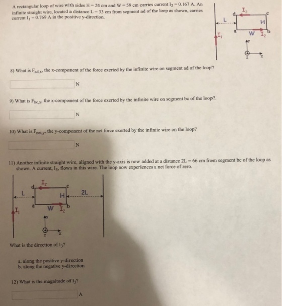 A rectangular loop of wire with sides H-24 ㎝ and W-59 cm carries current 12-0.167 A. An infinite straight wire, located a distance L-33 cm from segment ad of the loop as shown, carries current 11-0769 A in the positive y-direction. I2 a WI 8) What is Fad.x the x-component of the force exerted by the infinite wire on segment ad of the loop? 9) What is Focx, the x-component of the force exerted by the infinite wire on segment be of the loop?. 10) What is Faet,y. the y-component of the net force exerted by the infinite wire on the loop? I) Anosther afinie trit wire aligned with the y ais s now aded at disaner-66 am from segment be of the loop as I2 2L What is the direction of 13? a. along the positive y-direction b. along the negative y-direction 12) What is the magnitude of 13?