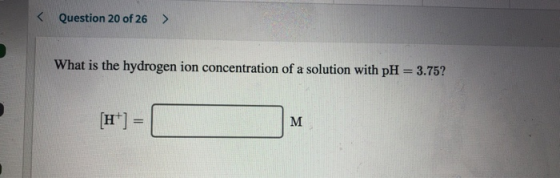 < Question 20 of 26 > What is the hydrogen ion concentration of a solution with pH = 3.75? [H+] = | M