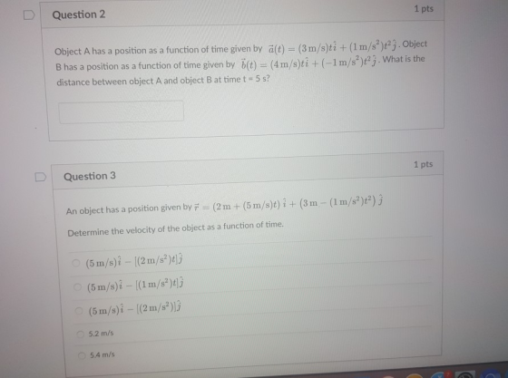 Question 2 1 pts Object A has a position as a function of time given by ält) (3m/s)ti + (I m/s yej. object B has a position as a function of time given by b(t) (4m/s)ti +(-1m/st) j distance between object A and object B at time t 5 s? .Object 2t2. What is the Question 3 1 pts An object has a position given byi (2m + (5 m/s)t) i + (3m -(1 m/s2)t2) j Determine the velocity of the object as a function of time. (5 m/s)i [(2m/s)tl3 (5 m/s)i - (1m/s)l3 (5 m/s)i [(2m/s2)]j 5.2 m/s 5.4 m/s