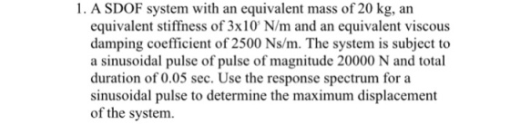 1. A SDOF system with an equivalent mass of 20 kg, an equivalent stiffness of 3x10 N/m and an equivalent viscous damping coefficient of 2500 Ns/m. The system is subject to a sinusoidal pulse of pulse of magnitude 20000 N and total duration of 0.05 sec. Use the response spectrum for a sinusoidal pulse to determine the maximum displacement of the system.