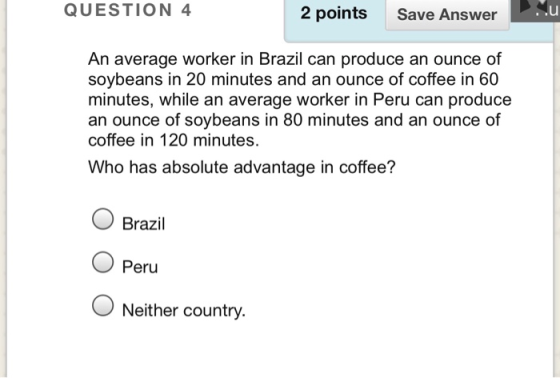 QUESTION 4 2 points Save Answer .u An average worker in Brazil can produce an ounce of soybeans in 20 minutes and an ounce of coffee in 60 minutes, while an average worker in Peru can produce an ounce of soybeans in 80 minutes and an ounce of coffee in 120 minutes. Who has absolute advantage in coffee? Brazil Peru O Neither country.