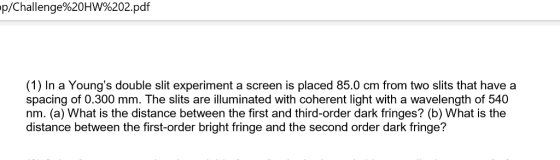 p/Challenge%20HW%202.pdf (1) In a Youngs double slit experiment a screen is placed 85.0 cm from two slits that have a spacing of 0.300 mm. The slits are illuminated with coherent light with a wavelength of 540 nm. (a) What is the distance between the first and third-order dark fringes? (b) What is the distance between the first-order bright fringe and the second order dark fringe?