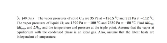 3. (40 pts) The vapor pressures of solid Cl2 are 35 Pa at-126.5 °C and 352 Pa at -112 °C The vapor pressures of liquid Cl2 are 1590 Pa at-100 °C and 7830 Pa at-80°C. Find ΔΗνap, ΔΙ1sub, and ΔΙ1fus and the temperature and pressure at the triple point. Assume that the vapor at equilibrium with the condensed phase is an ideal gas. Also, assume that the latent heats are independent of temperature.