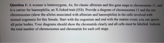 Question 1: A women is heterozygous, Aa, for classic albinism and this gene maps to chromosome 11, and is a carrier for haemo