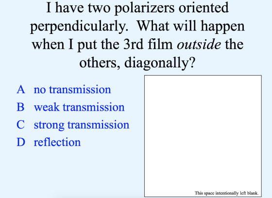 I have two polarizers oriented perpendicularly. What will happen when I put the 3rd film outside the others, diagonally? A no transmission B weak transmission C strong transmission D reflection This space intentionally left blank.