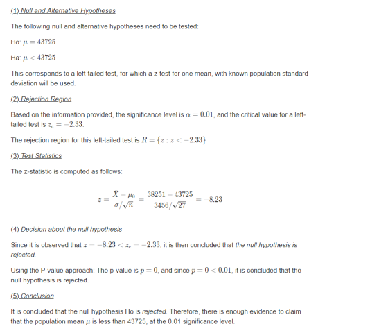 (1)Null and Alternative Hypotheses The following null and alternative hypotheses need to be tested: Ho: μ-43725 Ha: < 43725 This corresponds to a left-tailed test, for which a z-test for one mean, with known population standard deviation will be used. (2) Rejection Region Based on the information provided, the significance level is a 0.01, and the critical value for a left- tailed test is ze2.33. The rejection region for this left-tailed test is R-z: z<-2.33 (3)_Test Statistics The z-statistic is computed as follows: X o 38251 -43725 3456/27 (4) Decision about the null hypothesis Since it is observed that z8.232.33, it is then concluded that the null hypothesis is rejected. Using the P-value approach: The p-value is p 0, and since p-00.01, it is concluded that the null hypothesis is rejected. (5) Conclusion It is concluded that the null hypothesis Ho is rejected. Therefore, there is enough evidence to claim that the population mean is less than 43725, at the 0.01 significance level.