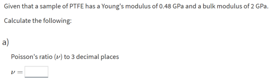 Given that a sample of PTFE has a Youngs modulus of 0.48 GPa and a bulk modulus of 2 GPa. Calculate the following: a) Poisso
