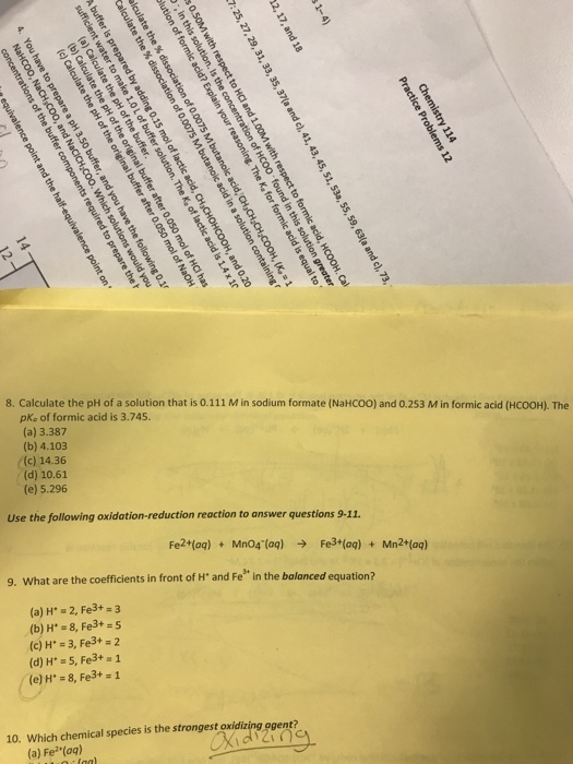 8, Calculate the pH of a solution that is 0.111 M in sodium formate (NaHCOO) and 0.253 Min formic acid (HCOOH). The pke of formic acid is 3.745 (a) 3.387 (b) 4.103 (c) 14.36 (d) 10.61 (e) 5.296 Use the following oxidation-reduction reaction to answer questions 9-11. Fe2+(aq)Mn04 (aq) Fe3+(aq)Mn2+(aq) 9. What are the coefficients in front of H and Fe in the balanced equation? (a) H 2, Fe3+ 3 (c) H. = 3, Fe3+ 2 10. Which chemical species is the strongest oxidizing ogent? (a) Fe(ag)
