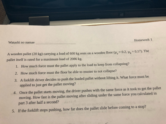 Watashi no namae Homework 1 A wooden pallet (20 kg) carrying a load of 600 kg rests on a wooden floor (s 0.2, Pk 0 pallet itself is rated for a maximum load of 2086 kg. 1. How much force must the pallet apply to the load to keep from collapsing? 2. How much force must the floor be able to muster to not collapse? 3. A forklift river decides to push the loaded pallet without lifting it. What force must be applied to just get the pallet moving? Once the pallet starts moving, the driver pushes with the same force as it took to get the pallet moving. How fast is the pallet moving after sliding under the same force you calculated in part 3 after half a second? 4. 5. If the forklift stops pushing, how far does the pallet slide before coming to a stop?