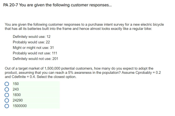 PA 20-7 You are given the following customer responses... You are given the following customer responses to a purchase intent survey for a new electric bicycle that has all its batteries built into the frame and hence almost looks exactly like a regular bike: Definitely would use: 12 Probably would use: 22 Might or might not use: 31 Probably would not use: 111 Definitely would not use: 201 Out of a target market of 1,500,000 potential customers, how many do you expect to adopt the product, assuming that you can reach a 5% awareness in the population? Assume Cprobably-0.2 and Cdefinite 0.4. Select the closest option. O 150 O 243 O 1830 O 24290 O 1500000