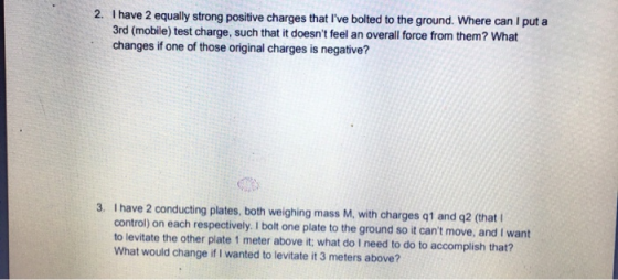 2. Thave 2 equally strong positive charges that Ive bolted to the ground. Where can I put a 3rd (mobile) test charge, such t