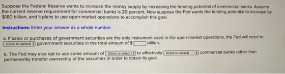 Suppose the Federal Reserve wants to increase the money supply by increasing the lending potential of commercial banks. Assum