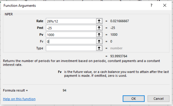 Function Arguments NPER Rate 26%/12 0.021666667 Pmt 25 Pv 1000 -1000 Type - number - 93.9993764 Returns the number of periods for an investment based on periodic, constant payments and a constant interest rate. Fv is the future value, or a cash balance you want to attain after the last payment is made. If omitted, zero is used. Formula result 94 el OK Cancel