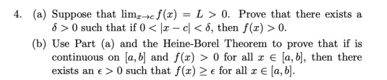 4. (a) Suppose that limz-c f(x) = L > 0. Prove that there exists a 8 >0 such that if 0 < 12 – c < 8, then f(x) > 0. (b) Use P