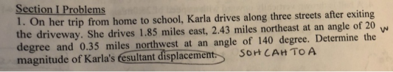 Section I Problems 1. On her trip from home to school, Karla drives along three streets after exiting the driveway. She drives 1.85 miles east, 2.43 miles northeast at an angle of 20 degree and 0.35 miles northwest at an angle of 140 degree. Determine the magnitude of Karlas fesultant displacemern t So CAH TO A