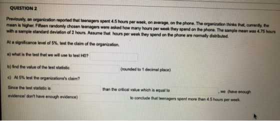 QUESTION 2 Previously, an organization reported that teenagers spent 4.5 hours per week, on average, on the phone. The organi