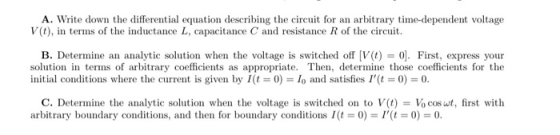 A. Write down the differential equation describing the circuit for an arbitrary time-dependent voltage V (t), in terms of the inductance L, capacitance C and resistance R of the circuit. B. Determine an analytic solution when the voltage is switched off [V(t) = ol. First, express your solution in terms of arbitrary coefficients as appropriate. Then, determine those coefficients for the initial conditions where the current is given by I(に0)-10 and satisfies I(t = 0) = 0. C. Determine the analytic solution when the voltage is switched on to V(t) = 10 cos ut, first with arbitrary boundary conditions, and then for boundary conditions/(に0) = 1,(に0)-0.