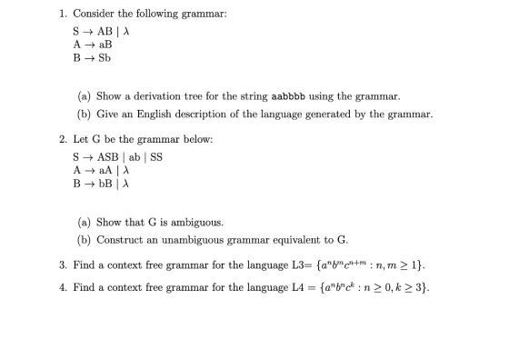 1. Consider the following grammar A - aB B-Sb (a) Show a derivation tree for the string aabbbb using the grammar. (b) Give an English description of the language generated by the grammar 2. Let G be the grammar below: S-ASB ab | SS (a) Show that G is ambiguous. (b) Construct an unambiguous grammar equivalent to G. 3. Find a context free grammar for the language L3- fabc+m :n,m21) 4. Find a context free grammar for the language L4 - (arbc : n2 0,k23)