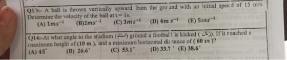 Q13:- A ball is thrown vert ically upward from the gro and with an initial spee d of 15 m/s Determine the velocity of the ball at t- 1s. (A) 1ms-1 (B)2ms1 (C)3ms-1 (D)4m s-1 (E) 51ns-1 (214:-At what angle to the stadium() ground a footbal I is kicked (S). If it r eached a rnaximum height of (10 m), and a maximum horizontal dis tance of (60 m )? (A) 45(B) 26.6 (C) 53.1 (D) 33.7 (E) 38.6