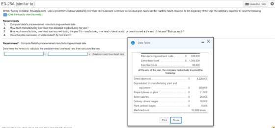E3-25A (similar to) EQuestion Holp Metal Foundry in Boston, Massachusetts, uses a predetermined manufacturing overhead rate to allocate overhead to individual jobs based on the machine hours required. At the beginning of the year, the company expected to incur the following EEB (Click the ioon to view the costs.) Requirements 1. Compute Metars predetermined manufacturing overhead rate 2. How much manufacturing overhead was allocated to jobs during the year? 3. How mu㎝ manufacturing overhead was incurred during the year? ls manufacturing overhead unde al ocated or overallocated at the end of he year? By how much? 4. Were the jobs overcosted or undercosted? By how much? Requirement 1. Compute Metals predetermined manufacturing overhead rate. Data Table Determine the formula to calculate the predetermined overhead rate, then calculate the rate. Manufacturing overhead costs Direct labor cost Machine hours S 630,000 S 1,350,000 90,000 At the end of the year, tha company had acually incurred the folowing: Direct labor cost 1,220,000 Depreciation on manufacturing plant and 470,000 21.000 26,000 16,000 9,000 equipment Property taxes on plant Sales salaries Dolivery drivers wages Plant janitorswages Machine hours. 53,500 hours Print Done