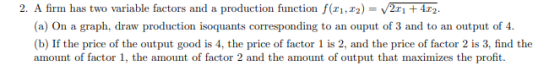 2. A firm has two variable factors and a production function f(11, 12) = 211 + 4.12. (a) On a graph, draw production isoquant