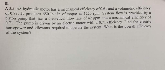 III. A 3.5 in3 hydraulic motor has a mechanical efficiency of 0.61 and a volumetric efficiency of 0.73. It produces 650 lb in