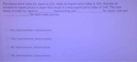 The export price index for Japan is 132, while its import price index is 124. Assume an increase in export prices in Japan that result in a new export price index of 144. The new terms of trade for Japan is representing ain) for their trade partner 116, deterioration, improvement 116, improvement, deterioration 86, improvement, deterioration 86, deterioration, improvement