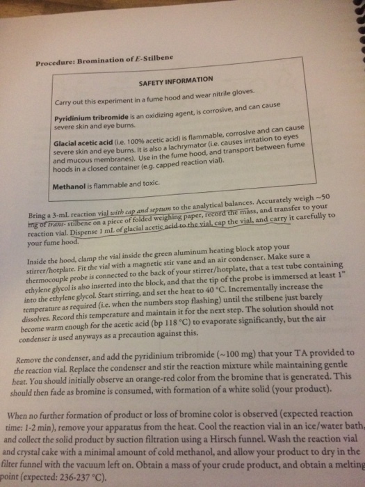 Procedure: Bromination of E-Stilbene SAFETY INFORMATION Carry out this experiment in a fume hood and wear nitrile gloves. Pyridinium tribromide is an oxidizing agent, is corrosive, and can severe skin and eye burns. Glacial acetic severe skin and acid (ie, 100% acetic acid) is flammable, corrosive and can cause eye burns. It is also a lachrymator (i.e. causes irritation to eyes mucous membranes). Use in the fume hood, and transport between fume in a closed container (e.g. capped reaction vial) Methanol is flammable and toxic. B a 3-ml reaction vial svith cap and seprum to the analytical balances. Accurately weigh so your fume Inside the hood, clamp the vial inside the green aluminum heating block atop your thermocouple probe is connected to the back of your stirrer/hotplate, that a test tube containing mang: stilbenc on a picce of folded weighing paper, record the mass, and transfer to your reaction vial Dispense I ml of glacial acctic acid to the vial cap the vial, and carry it care stirrer/hotplate. Fit the vial with a magnetic stir vane and an air condenser. Make sure a ethylene glycol is also inserted into the block, and that the tip of the probe is immersed at least 1 into the ethylene glycol. Start stirring, and set the heat to 40 °C. Incrementally increase the temperature as required (i.e. when the numbers stop flashing) until the stilbene just barely dissolves. Record this temperature and maintain it for the next step. The solution should not become warm enough for the acetic acid (bp 118 C) to evaporate significantly, but the air condenser is used anyways as a precaution against this. Remove the condenser, and add the pyridinium tribromide (~100 mg) that your TA provided to the reaction vial. Replace the condenser and stir the reaction mixture while maintaining gentle heat. You should initially observe an orange-red color from the bromine that is generated. This should then fade as bromine is consumed, with formation of a white solid (your product). When no further formation of product or loss of bromine color is observed (expected reaction time: 1-2 min), remove your apparatus from the heat. Cool the reaction vial in an ice/water bath and collect the solid product by suction filtration using a Hirsch funnel. Wash the reaction vial and crystal cake with a minimal amount of cold methanol, and allow your product to dry in the filter funnel with the vacuum left on. Obtain a mass of your crude product, and obtain a melting point (expected: 236-237 C).