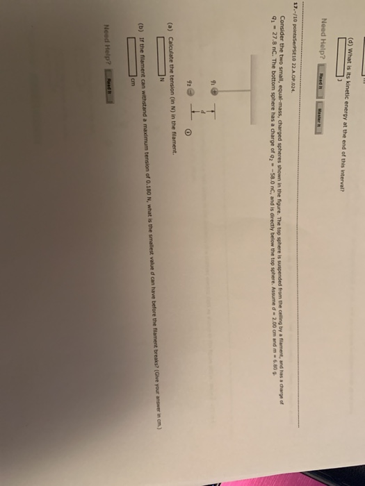 (d) What is its kinetic energy at the end of this interval? Need Help? Consider theto sma equal ass, charged spheres shown in the fig re. The top sphere is suspended from the ceiling by a nar ent andhas a dargn of q.-27.8 nC The bottom sphere has a charge of q2-580 nC and is directly bel the top sphere. Ass ne d . 2.00 on and m . 6.80 รีเ 92 (in N) in the filament. Need Help?