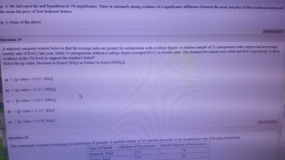 ) e we fail reject he null hypothesis at 5% significance. There is extrem he mean list price of four bedroom homes. hy strong evidence of a significance difference between the mean st price of three e t a homs nd 0 None of the above Question 19 A national computer retailer believes that the average sales are greater for salespersons with a college degree. A random sample of 3I salespersons with a degre had an avernge weekly sale of $3422 last year, while 35 salespersons without a college degree averaged $3255 in weekly sales. The standard devistions were $468 and $642 respectively. Is there evidence at the 5% level to support the retailers belief? Select the (p-value, Decision to Reject (RHo) or Failure to Reject (FRHO)1 a) Ip-value-0.015, RHol b) [p-value-0.117, FRHol c) O1p-value= 0.015, FRHo] d) o lp-value 0.117, RHo e) Ip-value-0.038, RHol Question 20 The community hospital is studying its distribution of patiensts. A random sample of 329 patbents presently in the hospital gave the following mformation Type of Patient old Rate of Occutrences Present Namber of Occurrences Maternity Ward 20% 79 95
