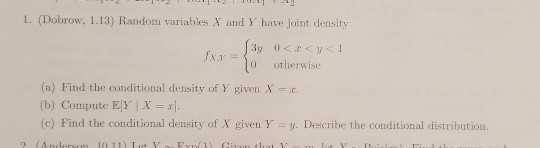 I. (Dobrow, 1.13) Random variables X and Y have joint density 0 otherwise (a) Find the conditional density of Y given X (b) Compute EY X] (c) Find the conditional density of X given Y y. Describe the conditional distribution.
