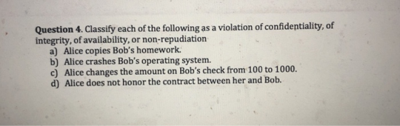 Question 4. Classify each of the following as a violation of confidentiality, of integrity, of availability, or non-repudiation a) Alice copies Bobs homework. b) Alice crashes Bobs operating system. c) Alice changes the amount on Bobs check from 100 to 1000. d) Alice does not honor the contract between her and Bob.