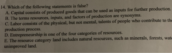 14. Which of the following statements is false? A. Capital consists of produced goods that can be used as inputs for further production. B. The terms resources, inputs, and factors of production are synonyms. C. Labor consists of the physical, but not mental, talents of people who contribute to th production process. D. Entrepreneurship is one of the four categories of resources. E. The resource category land includes natural resources, such as minerals, forests, wat unimproved land.