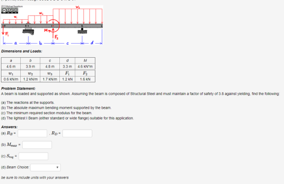 2013Michael Swarbom Dimensions and Loads 4.6 m 3.9 m 4.8 m3.3 m 4.6 KN m W1 W2 W3 0.6 kN/m 1.2 kN/m 1.7 kN/m 1.2 kN 1.6 KN Problem Statement: A beam is loaded and supported as shown. Assuming the beam is composed of Structural Steel and must maintain a factor of safety of 3.8 against yielding, find the following (a) The reactions at the supports (b) The absolute maximum bending moment supported by the beam. (C) The minimum required section modulus for the beam (d) The lightest I Beam (either standard or wide flange) suitable for this application Answers (a) RB = (b) Mmar- (C) Sre (d) Beam Choice be sure to include units with your answers